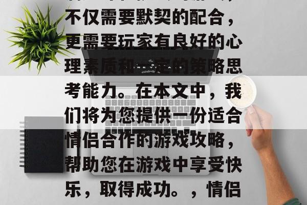 情侣合作游戏是一款充满趣味和挑战的游戏,不仅需要默契的配合,更需要玩家有良好的心理素质和一定的策略思考能力。在本文中,我们将为您提供一份适合情侣合作的游戏攻略,帮助您在游戏中享受快乐,取得成功。,情侣默契大挑战,一款让爱情体验升级的游戏攻略 情侣合作游戏是一款充满趣味和挑战的游戏,不仅需要默契的配合,更需要玩家有良好的心理素质和一定的策略思考能力。在本文中,我们将为您提供一份适合情侣合作的游戏攻略,帮助您在游戏中享受快乐,取得成功。,情侣默契大挑战,一款让爱情体验升级的游戏攻略