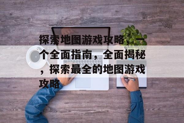 探索地图游戏攻略,一个全面指南,全面揭秘,探索最全的地图游戏攻略 探索地图游戏攻略,一个全面指南,全面揭秘,探索最全的地图游戏攻略