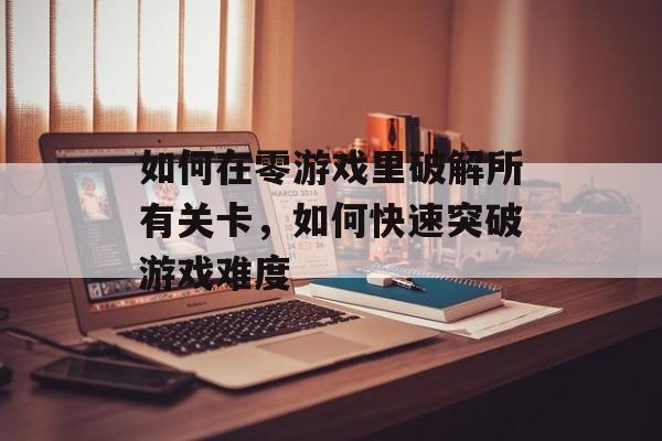 如何在零游戏里破解所有关卡,如何快速突破游戏难度 如何在零游戏里破解所有关卡,如何快速突破游戏难度