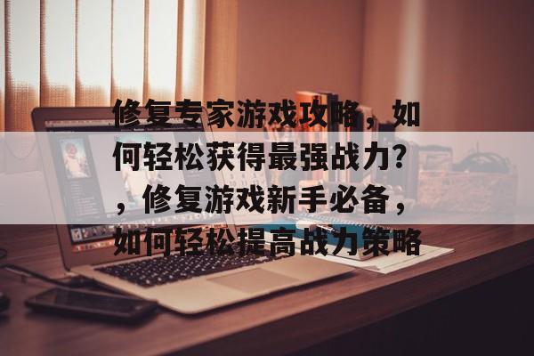 修复专家游戏攻略,如何轻松获得最强战力?,修复游戏新手必备,如何轻松提高战力策略 修复专家游戏攻略,如何轻松获得最强战力?,修复游戏新手必备,如何轻松提高战力策略