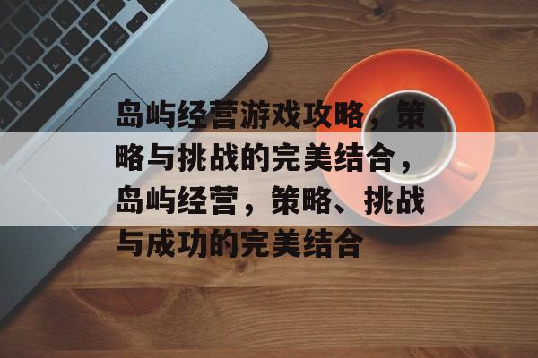 岛屿经营游戏攻略,策略与挑战的完美结合,岛屿经营,策略、挑战与成功的完美结合 岛屿经营游戏攻略,策略与挑战的完美结合,岛屿经营,策略、挑战与成功的完美结合
