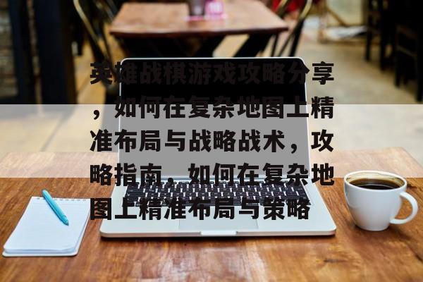 英雄战棋游戏攻略分享,如何在复杂地图上精准布局与战略战术,攻略指南,如何在复杂地图上精准布局与策略 英雄战棋游戏攻略分享,如何在复杂地图上精准布局与战略战术,攻略指南,如何在复杂地图上精准布局与策略