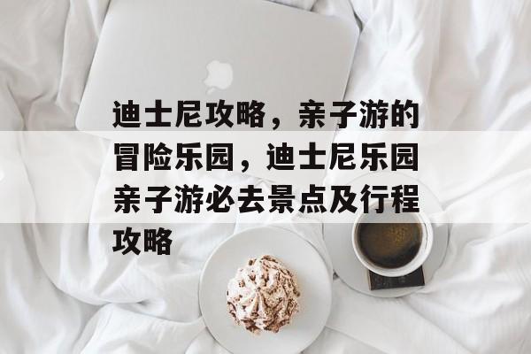 迪士尼攻略,亲子游的冒险乐园,迪士尼乐园亲子游必去景点及行程攻略 迪士尼攻略,亲子游的冒险乐园,迪士尼乐园亲子游必去景点及行程攻略