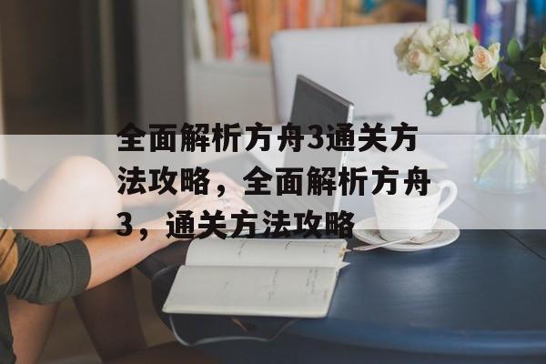 全面解析方舟3通关方法攻略,全面解析方舟3,通关方法攻略 全面解析方舟3通关方法攻略,全面解析方舟3,通关方法攻略
