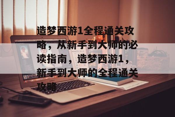 造梦西游1全程通关攻略，从新手到大师的必读指南，造梦西游1，新手到大师的全程通关攻略