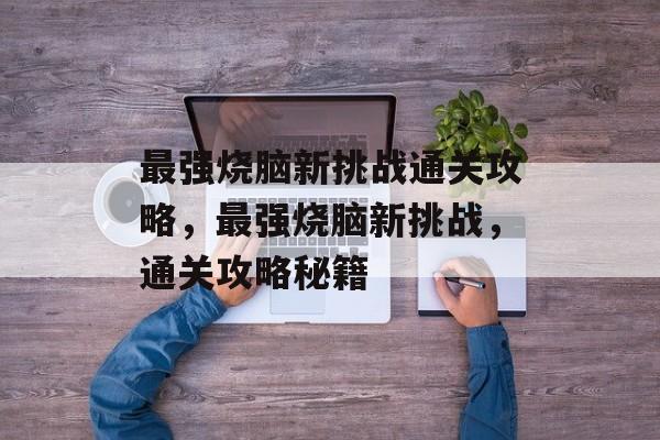 最强烧脑新挑战通关攻略,最强烧脑新挑战,通关攻略秘籍 最强烧脑新挑战通关攻略,最强烧脑新挑战,通关攻略秘籍
