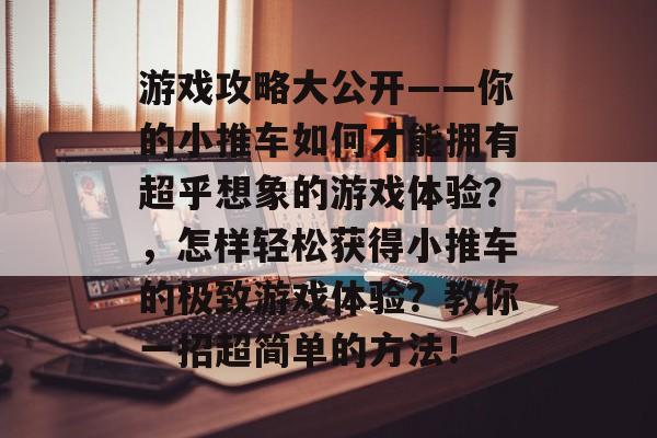 游戏攻略大公开——你的小推车如何才能拥有超乎想象的游戏体验？，怎样轻松获得小推车的极致游戏体验？教你一招超简单的方法！