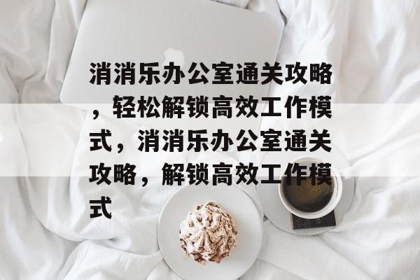 消消乐办公室通关攻略,轻松解锁高效工作模式,消消乐办公室通关攻略,解锁高效工作模式 消消乐办公室通关攻略,轻松解锁高效工作模式,消消乐办公室通关攻略,解锁高效工作模式