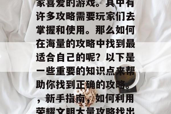 荣耀文明是一款深受玩家喜爱的游戏。其中有许多攻略需要玩家们去掌握和使用。那么如何在海量的攻略中找到最适合自己的呢?以下是一些重要的知识点来帮助你找到正确的攻略。,新手指南,如何利用荣耀文明大量攻略找出最适合自己的攻略 荣耀文明是一款深受玩家喜爱的游戏。其中有许多攻略需要玩家们去掌握和使用。那么如何在海量的攻略中找到最适合自己的呢?以下是一些重要的知识点来帮助你找到正确的攻略。,新手指南,如何利用荣耀文明大量攻略找出最适合自己的攻略