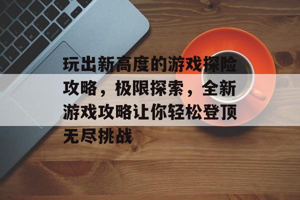 玩出新高度的游戏探险攻略，极限探索，全新游戏攻略让你轻松登顶无尽挑战