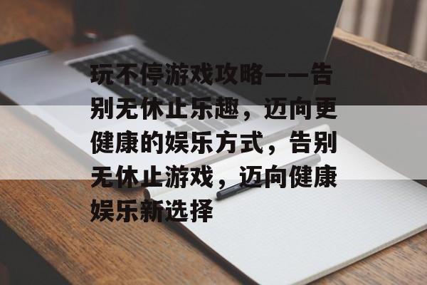 玩不停游戏攻略——告别无休止乐趣,迈向更健康的娱乐方式,告别无休止游戏,迈向健康娱乐新选择 玩不停游戏攻略——告别无休止乐趣,迈向更健康的娱乐方式,告别无休止游戏,迈向健康娱乐新选择