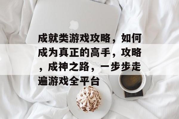 成就类游戏攻略，如何成为真正的高手，攻略，成神之路，一步步走遍游戏全平台