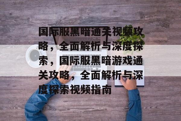 国际服黑暗通关视频攻略,全面解析与深度探索,国际服黑暗游戏通关攻略,全面解析与深度探索视频指南 国际服黑暗通关视频攻略,全面解析与深度探索,国际服黑暗游戏通关攻略,全面解析与深度探索视频指南