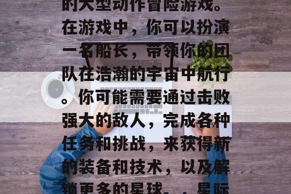 星际海盗是一款全球性的大型动作冒险游戏。在游戏中,你可以扮演一名船长,带领你的团队在浩瀚的宇宙中航行。你可能需要通过击败强大的敌人,完成各种任务和挑战,来获得新的装备和技术,以及解锁更多的星球。,星际海盗,全球大航海之旅 星际海盗是一款全球性的大型动作冒险游戏。在游戏中,你可以扮演一名船长,带领你的团队在浩瀚的宇宙中航行。你可能需要通过击败强大的敌人,完成各种任务和挑战,来获得新的装备和技术,以及解锁更多的星球。,星际海盗,全球大航海之旅