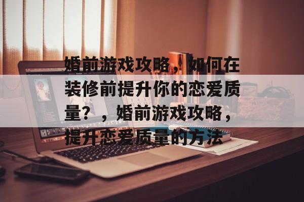 婚前游戏攻略,如何在装修前提升你的恋爱质量?,婚前游戏攻略,提升恋爱质量的方法 婚前游戏攻略,如何在装修前提升你的恋爱质量?,婚前游戏攻略,提升恋爱质量的方法