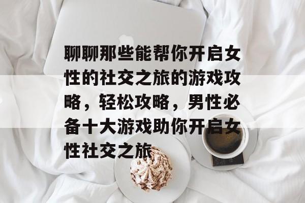 聊聊那些能帮你开启女性的社交之旅的游戏攻略,轻松攻略,男性必备十大游戏助你开启女性社交之旅 聊聊那些能帮你开启女性的社交之旅的游戏攻略,轻松攻略,男性必备十大游戏助你开启女性社交之旅