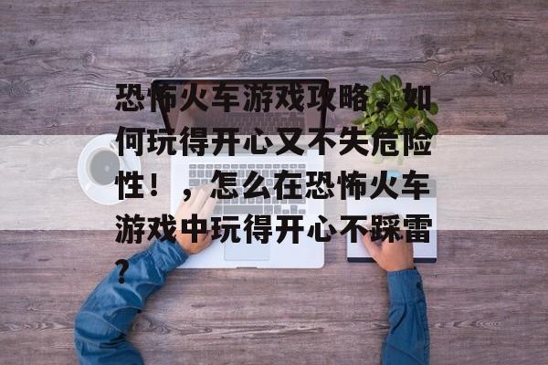 恐怖火车游戏攻略,如何玩得开心又不失危险性!,怎么在恐怖火车游戏中玩得开心不踩雷? 恐怖火车游戏攻略,如何玩得开心又不失危险性!,怎么在恐怖火车游戏中玩得开心不踩雷?