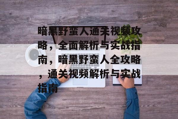 暗黑野蛮人通关视频攻略,全面解析与实战指南,暗黑野蛮人全攻略,通关视频解析与实战指南 暗黑野蛮人通关视频攻略,全面解析与实战指南,暗黑野蛮人全攻略,通关视频解析与实战指南