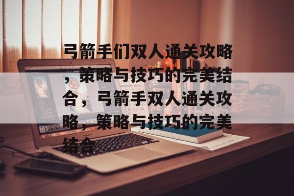 弓箭手们双人通关攻略,策略与技巧的完美结合,弓箭手双人通关攻略,策略与技巧的完美结合 弓箭手们双人通关攻略,策略与技巧的完美结合,弓箭手双人通关攻略,策略与技巧的完美结合