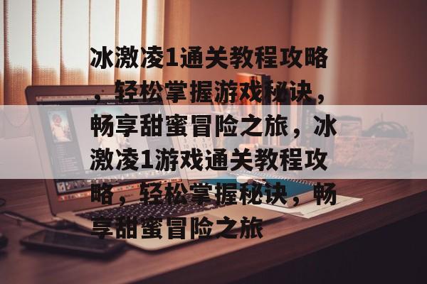 冰激凌1通关教程攻略，轻松掌握游戏秘诀，畅享甜蜜冒险之旅，冰激凌1游戏通关教程攻略，轻松掌握秘诀，畅享甜蜜冒险之旅