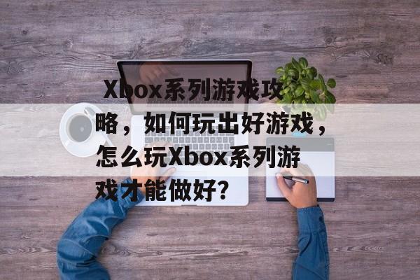 Xbox系列游戏攻略,如何玩出好游戏,怎么玩Xbox系列游戏才能做好?  Xbox系列游戏攻略,如何玩出好游戏,怎么玩Xbox系列游戏才能做好?