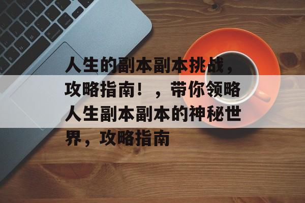 人生的副本副本挑战,攻略指南!,带你领略人生副本副本的神秘世界,攻略指南 人生的副本副本挑战,攻略指南!,带你领略人生副本副本的神秘世界,攻略指南