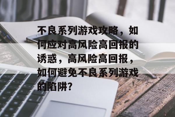 不良系列游戏攻略,如何应对高风险高回报的诱惑,高风险高回报,如何避免不良系列游戏的陷阱? 不良系列游戏攻略,如何应对高风险高回报的诱惑,高风险高回报,如何避免不良系列游戏的陷阱?