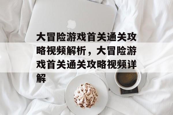 大冒险游戏首关通关攻略视频解析,大冒险游戏首关通关攻略视频详解 大冒险游戏首关通关攻略视频解析,大冒险游戏首关通关攻略视频详解