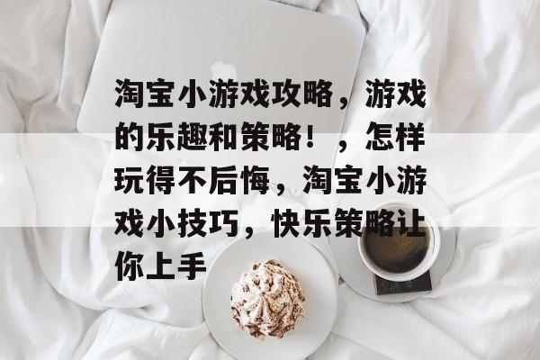 淘宝小游戏攻略,游戏的乐趣和策略!,怎样玩得不后悔,淘宝小游戏小技巧,快乐策略让你上手 淘宝小游戏攻略,游戏的乐趣和策略!,怎样玩得不后悔,淘宝小游戏小技巧,快乐策略让你上手