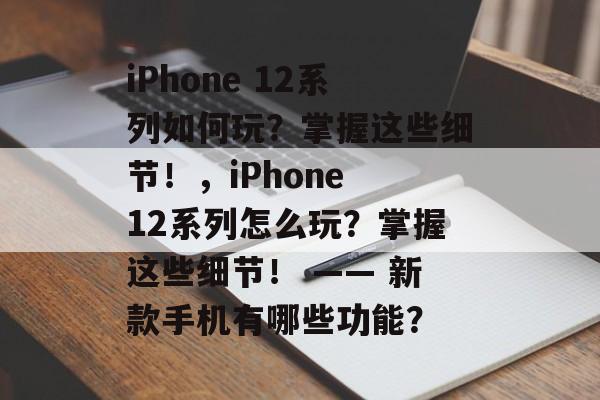 iPhone 12系列如何玩?掌握这些细节!,iPhone 12系列怎么玩?掌握这些细节! —— 新款手机有哪些功能? iPhone 12系列如何玩?掌握这些细节!,iPhone 12系列怎么玩?掌握这些细节! —— 新款手机有哪些功能?