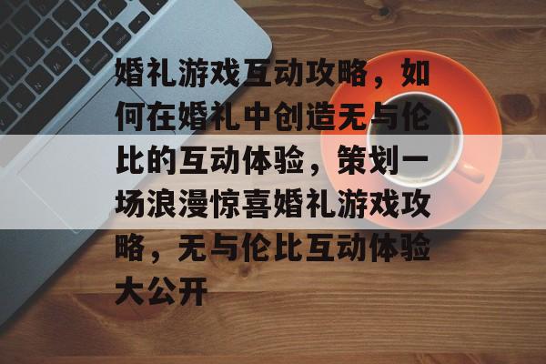 婚礼游戏互动攻略，如何在婚礼中创造无与伦比的互动体验，策划一场浪漫惊喜婚礼游戏攻略，无与伦比互动体验大公开