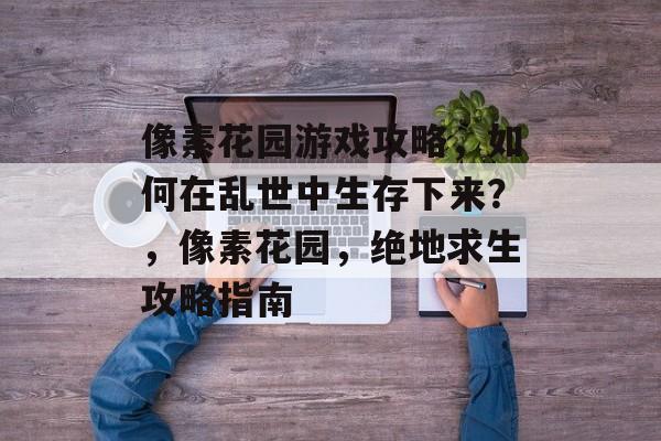 像素花园游戏攻略，如何在乱世中生存下来？，像素花园，绝地求生攻略指南