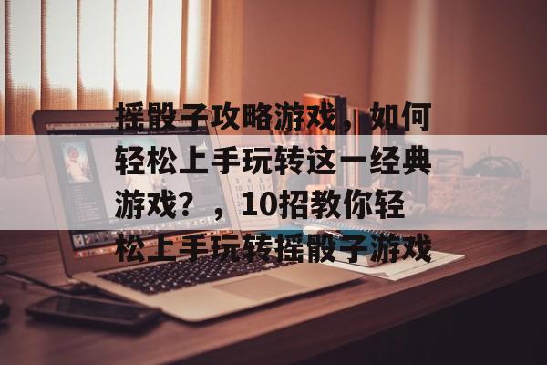 摇骰子攻略游戏，如何轻松上手玩转这一经典游戏？，10招教你轻松上手玩转摇骰子游戏