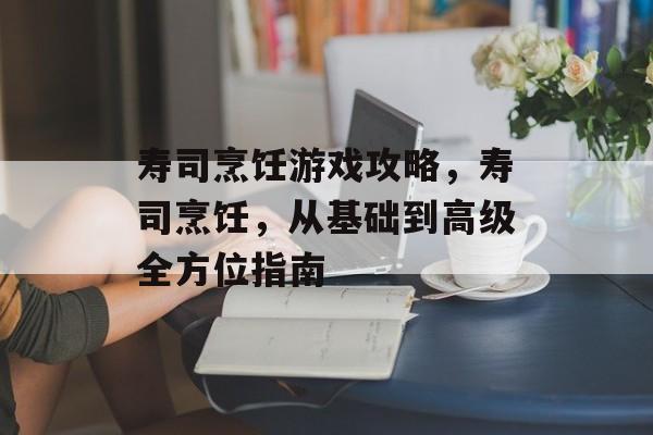 寿司烹饪游戏攻略,寿司烹饪,从基础到高级全方位指南 寿司烹饪游戏攻略,寿司烹饪,从基础到高级全方位指南