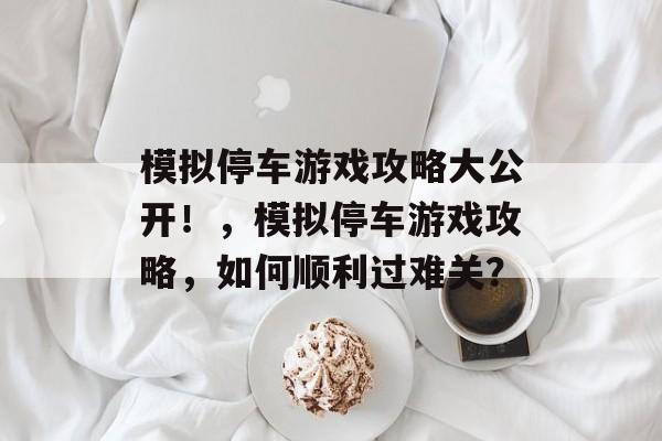 模拟停车游戏攻略大公开!,模拟停车游戏攻略,如何顺利过难关? 模拟停车游戏攻略大公开!,模拟停车游戏攻略,如何顺利过难关?