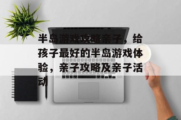 半岛游戏攻略亲子,给孩子最好的半岛游戏体验,亲子攻略及亲子活动 半岛游戏攻略亲子,给孩子最好的半岛游戏体验,亲子攻略及亲子活动