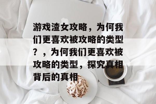 游戏渣女攻略，为何我们更喜欢被攻略的类型？，为何我们更喜欢被攻略的类型，探究真相背后的真相