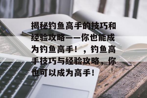揭秘钓鱼高手的技巧和经验攻略——你也能成为钓鱼高手！，钓鱼高手技巧与经验攻略，你也可以成为高手！