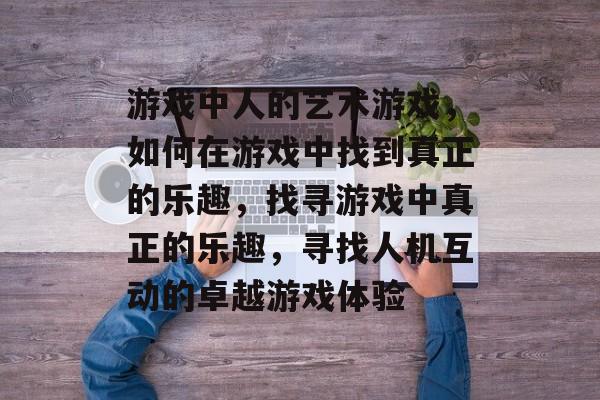 游戏中人的艺术游戏,如何在游戏中找到真正的乐趣,找寻游戏中真正的乐趣,寻找人机互动的卓越游戏体验 游戏中人的艺术游戏,如何在游戏中找到真正的乐趣,找寻游戏中真正的乐趣,寻找人机互动的卓越游戏体验