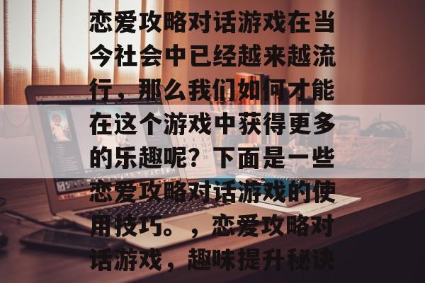 恋爱攻略对话游戏在当今社会中已经越来越流行,那么我们如何才能在这个游戏中获得更多的乐趣呢?下面是一些恋爱攻略对话游戏的使用技巧。,恋爱攻略对话游戏,趣味提升秘诀 恋爱攻略对话游戏在当今社会中已经越来越流行,那么我们如何才能在这个游戏中获得更多的乐趣呢?下面是一些恋爱攻略对话游戏的使用技巧。,恋爱攻略对话游戏,趣味提升秘诀
