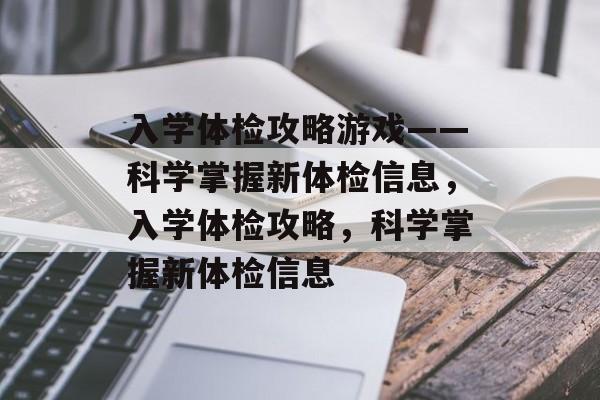 入学体检攻略游戏——科学掌握新体检信息,入学体检攻略,科学掌握新体检信息 入学体检攻略游戏——科学掌握新体检信息,入学体检攻略,科学掌握新体检信息