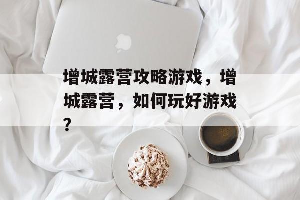 增城露营攻略游戏，增城露营，如何玩好游戏？