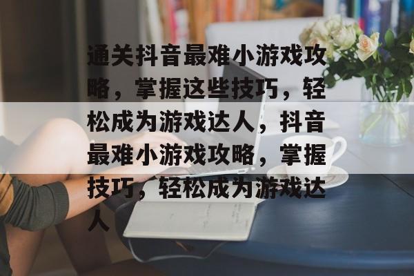 通关抖音最难小游戏攻略，掌握这些技巧，轻松成为游戏达人，抖音最难小游戏攻略，掌握技巧，轻松成为游戏达人