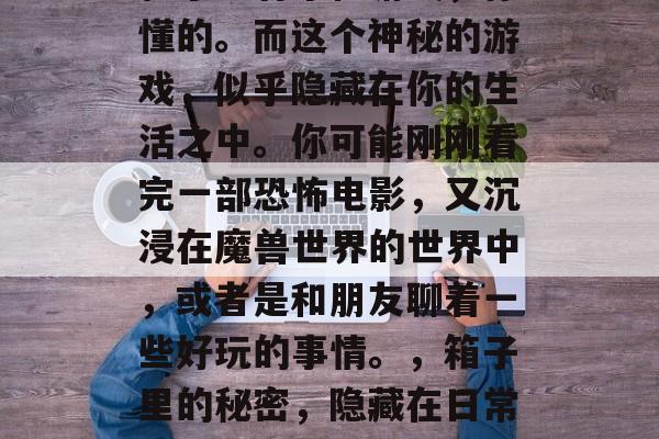 箱子里有个怪游戏,你懂的。而这个神秘的游戏,似乎隐藏在你的生活之中。你可能刚刚看完一部恐怖电影,又沉浸在魔兽世界的世界中,或者是和朋友聊着一些好玩的事情。,箱子里的秘密,隐藏在日常生活的神秘游戏 箱子里有个怪游戏,你懂的。而这个神秘的游戏,似乎隐藏在你的生活之中。你可能刚刚看完一部恐怖电影,又沉浸在魔兽世界的世界中,或者是和朋友聊着一些好玩的事情。,箱子里的秘密,隐藏在日常生活的神秘游戏