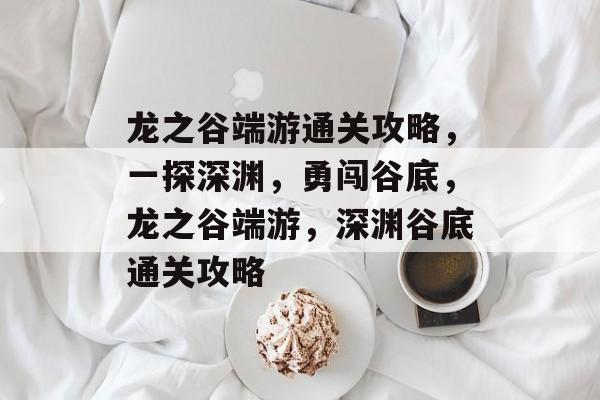 龙之谷端游通关攻略，一探深渊，勇闯谷底，龙之谷端游，深渊谷底通关攻略