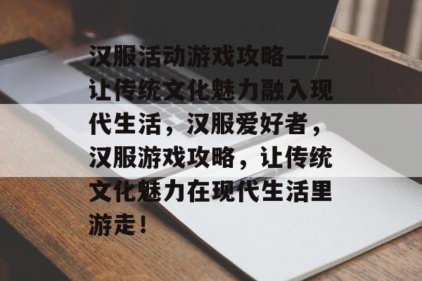 汉服活动游戏攻略——让传统文化魅力融入现代生活，汉服爱好者，汉服游戏攻略，让传统文化魅力在现代生活里游走！
