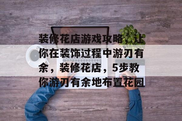 装修花店游戏攻略，让你在装饰过程中游刃有余，装修花店，5步教你游刃有余地布置花园