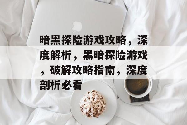 暗黑探险游戏攻略，深度解析，黑暗探险游戏，破解攻略指南，深度剖析必看
