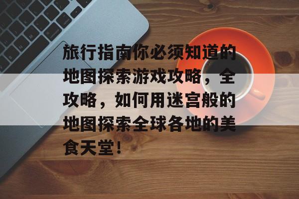 旅行指南你必须知道的地图探索游戏攻略,全攻略,如何用迷宫般的地图探索全球各地的美食天堂! 旅行指南你必须知道的地图探索游戏攻略,全攻略,如何用迷宫般的地图探索全球各地的美食天堂!