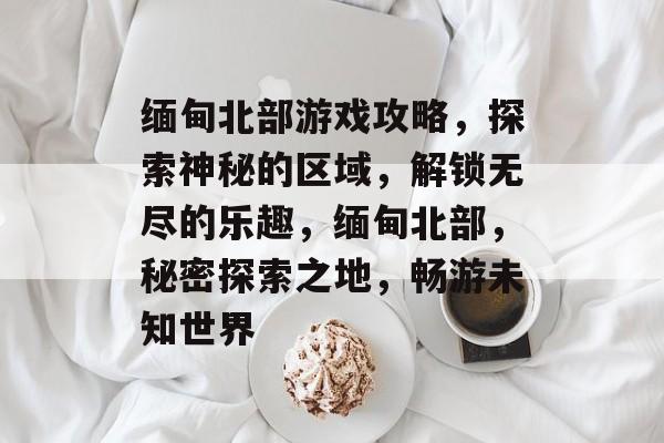 缅甸北部游戏攻略,探索神秘的区域,解锁无尽的乐趣,缅甸北部,秘密探索之地,畅游未知世界 缅甸北部游戏攻略,探索神秘的区域,解锁无尽的乐趣,缅甸北部,秘密探索之地,畅游未知世界
